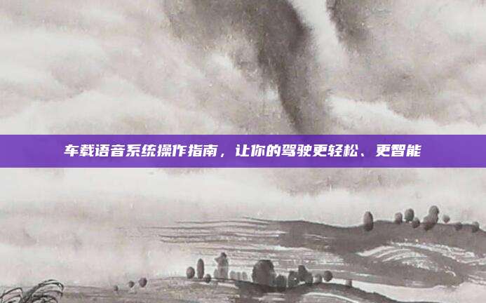 车载语音系统操作指南,让你的驾驶更轻松、更智能