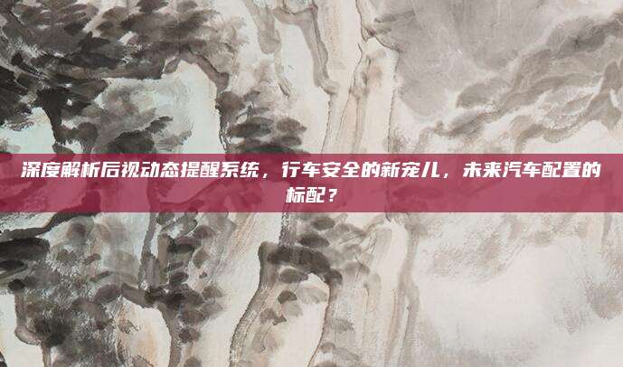 深度解析后视动态提醒系统,行车安全的新宠儿,未来汽车配置的标配?