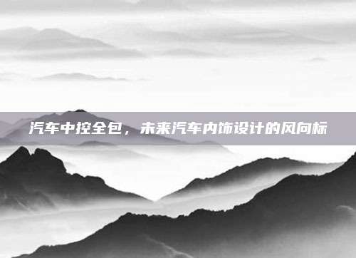 汽车中控全包,未来汽车内饰设计的风向标