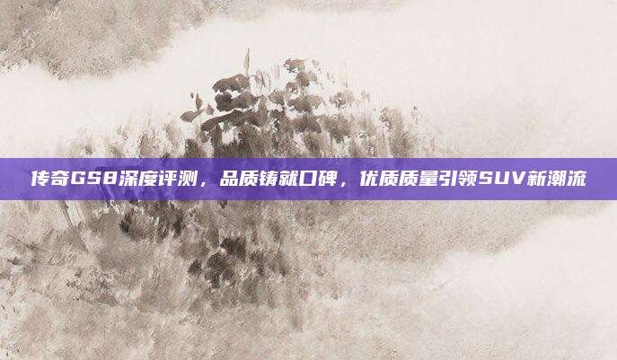 传奇GS8深度评测,品质铸就口碑,优质质量引领SUV新潮流
