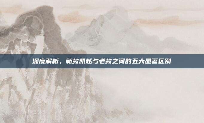 深度解析,新款凯越与老款之间的五大显著区别