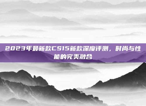 2023年最新款CS15新款深度评测,时尚与性能的完美融合
