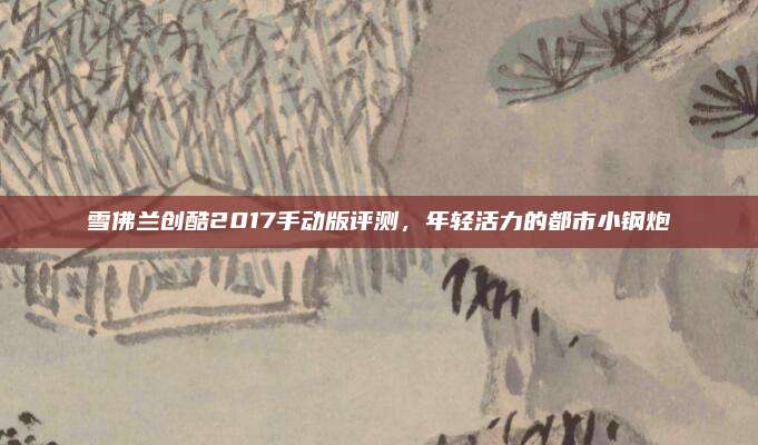 雪佛兰创酷2017手动版评测,年轻活力的都市小钢炮