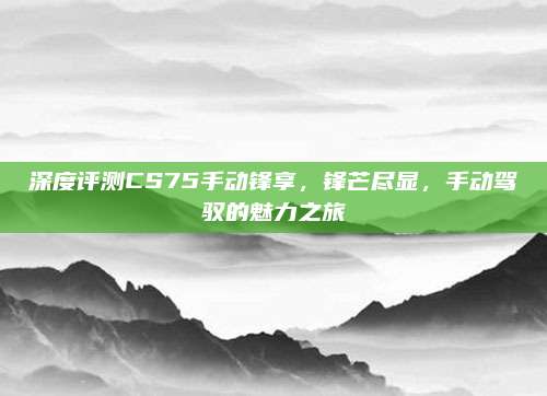 深度评测CS75手动锋享,锋芒尽显,手动驾驭的魅力之旅