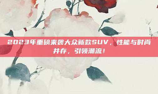 2023年重磅来袭大众新款SUV,性能与时尚并存,引领潮流!