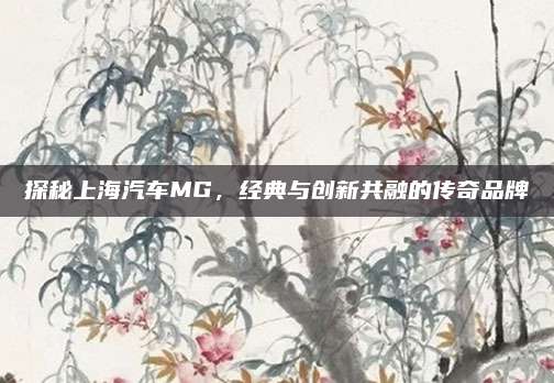 探秘上海汽车MG,经典与创新共融的传奇品牌