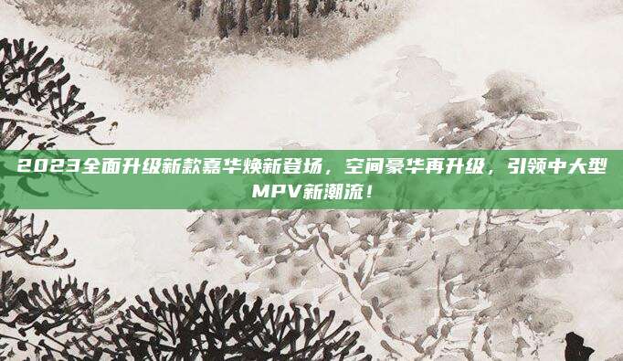 2023全面升级新款嘉华焕新登场,空间豪华再升级,引领中大型MPV新潮流!