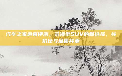 汽车之家逍客评测,紧凑型SUV的新选择,性价比与品质并重