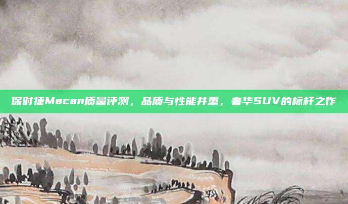 保时捷Macan质量评测，品质与性能并重，奢华SUV的标杆之作