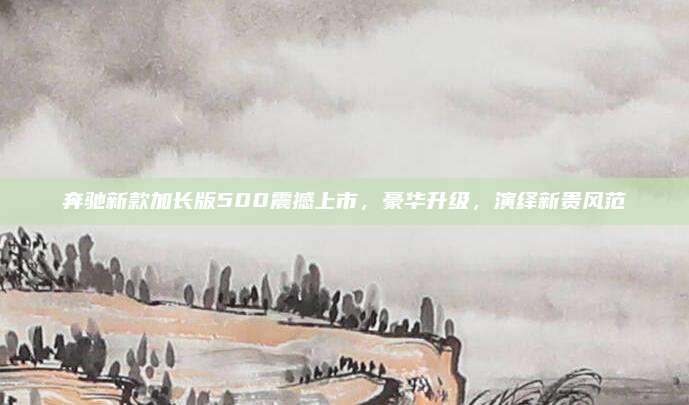 奔驰新款加长版500震撼上市,豪华升级,演绎新贵风范
