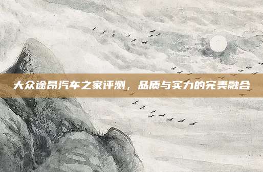 大众途昂汽车之家评测,品质与实力的完美融合