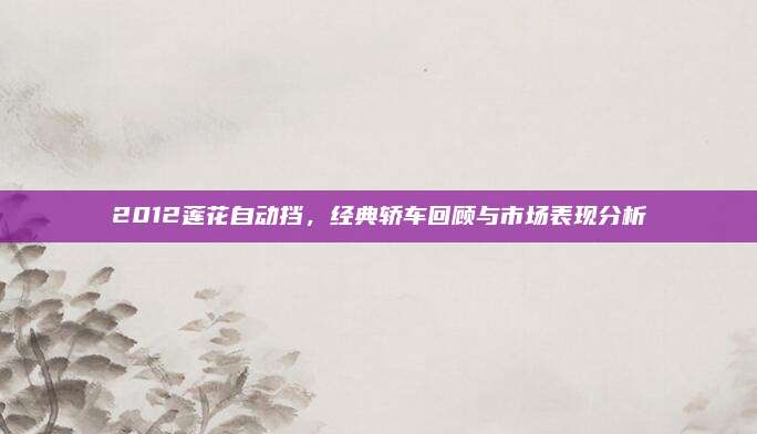 2012莲花自动挡,经典轿车回顾与市场表现分析