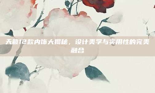 天籁12款内饰大揭秘,设计美学与实用性的完美融合
