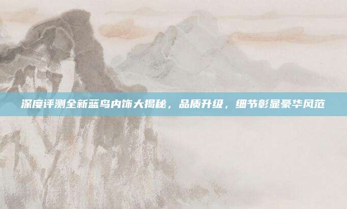 深度评测全新蓝鸟内饰大揭秘,品质升级,细节彰显豪华风范