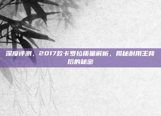 深度评测,2017款卡罗拉质量解析,揭秘耐用王背后的秘密