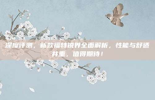 深度评测,新款福特锐界全面解析,性能与舒适并重,值得期待!