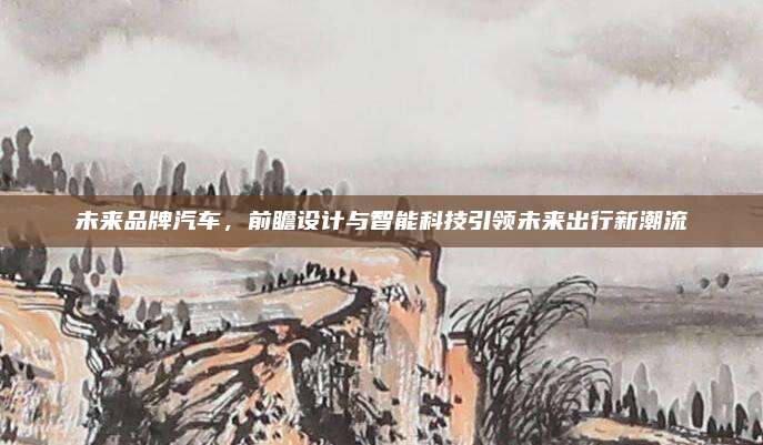 未来品牌汽车,前瞻设计与智能科技引领未来出行新潮流