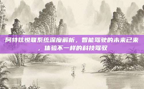 阿特兹悦联系统深度解析,智能驾驶的未来已来,体验不一样的科技驾驭
