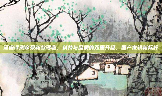 深度评测帝豪新款驾临，科技与品质的双重升级，国产家轿新标杆