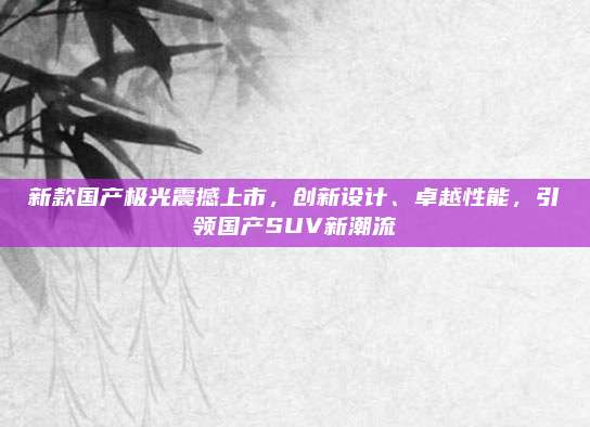 新款国产极光震撼上市,创新设计、卓越性能,引领国产SUV新潮流