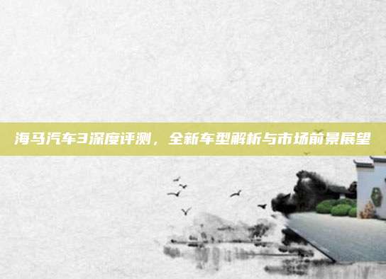 海马汽车3深度评测,全新车型解析与市场前景展望