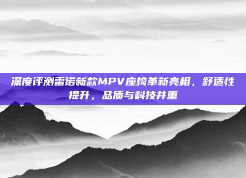 深度评测雷诺新款MPV座椅革新亮相,舒适性提升,品质与科技并重