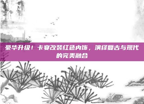 豪华升级!卡宴改装红色内饰,演绎复古与现代的完美融合
