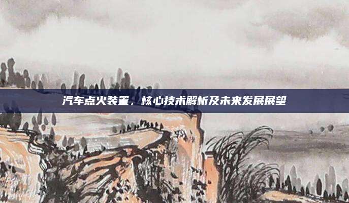 汽车点火装置,核心技术解析及未来发展展望