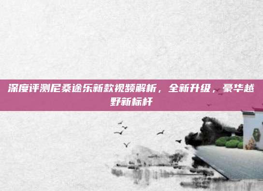 深度评测尼桑途乐新款视频解析,全新升级,豪华越野新标杆