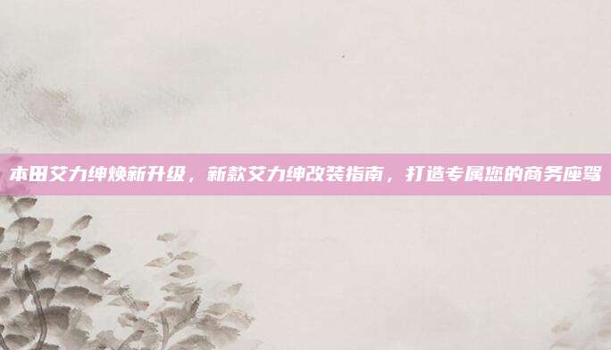 本田艾力绅焕新升级,新款艾力绅改装指南,打造专属您的商务座驾