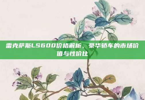 雷克萨斯LS600价格解析,豪华轿车的市场价值与性价比