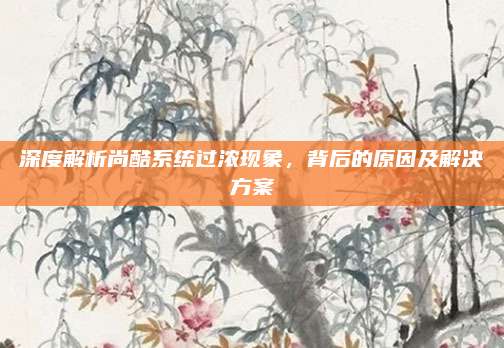 深度解析尚酷系统过浓现象,背后的原因及解决方案