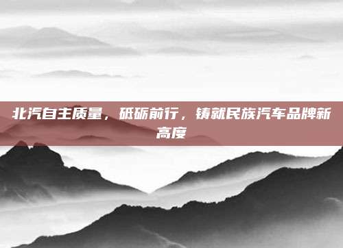 北汽自主质量,砥砺前行,铸就民族汽车品牌新高度