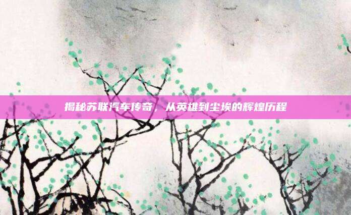 揭秘苏联汽车传奇,从英雄到尘埃的辉煌历程