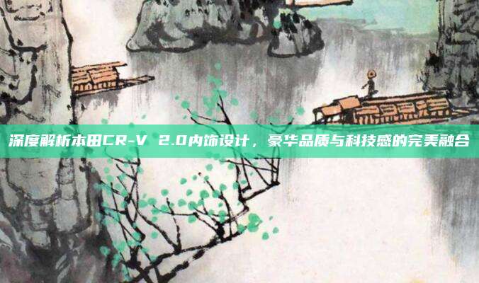 深度解析本田CR-V 2.0内饰设计，豪华品质与科技感的完美融合