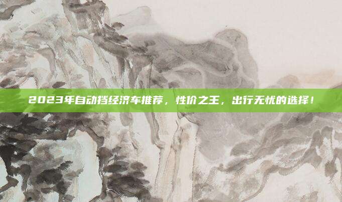 2023年自动挡经济车推荐，性价之王，出行无忧的选择！