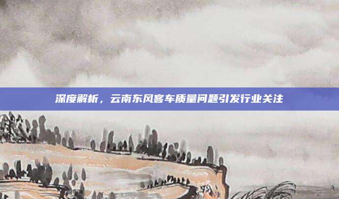 深度解析,云南东风客车质量问题引发行业关注