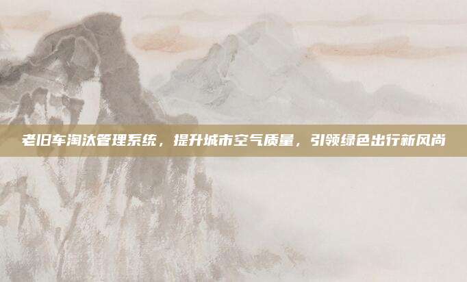 老旧车淘汰管理系统,提升城市空气质量,引领绿色出行新风尚