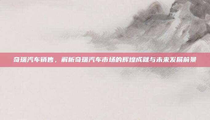 奇瑞汽车销售,解析奇瑞汽车市场的辉煌成就与未来发展前景