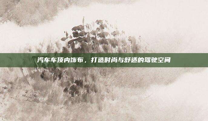 汽车车顶内饰布，打造时尚与舒适的驾驶空间