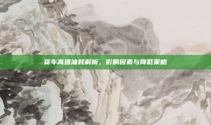 货车高速油耗解析,影响因素与降低策略