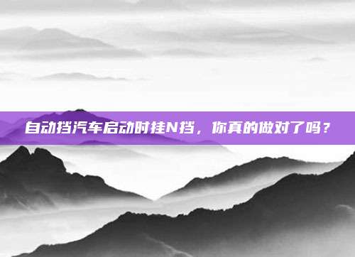 自动挡汽车启动时挂N挡,你真的做对了吗?