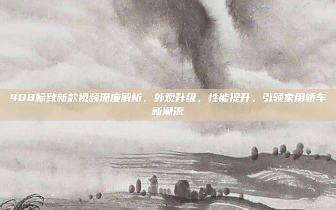 408标致新款视频深度解析,外观升级,性能提升,引领家用轿车新潮流
