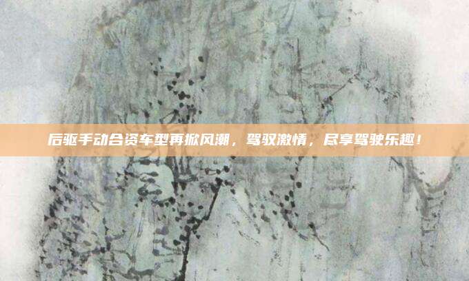后驱手动合资车型再掀风潮,驾驭激情,尽享驾驶乐趣!