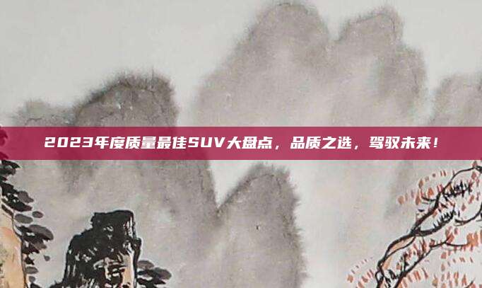 2023年度质量最佳SUV大盘点,品质之选,驾驭未来!