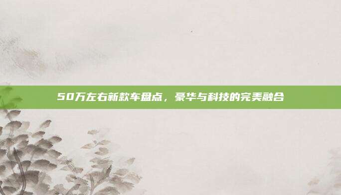 50万左右新款车盘点,豪华与科技的完美融合
