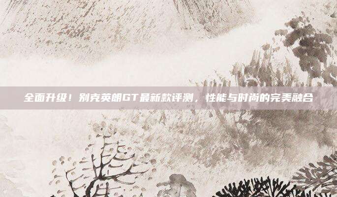 全面升级!别克英朗GT最新款评测,性能与时尚的完美融合