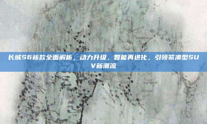 长城S6新款全面解析,动力升级,智能再进化,引领紧凑型SUV新潮流