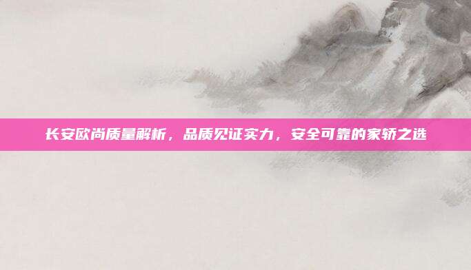 长安欧尚质量解析,品质见证实力,安全可靠的家轿之选