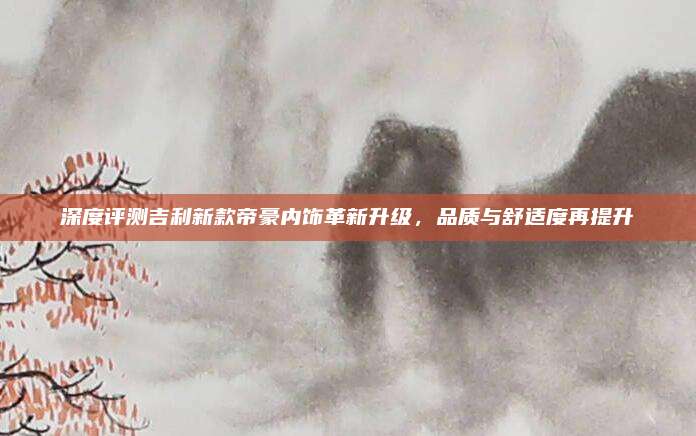 深度评测吉利新款帝豪内饰革新升级,品质与舒适度再提升
